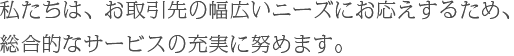 私たちは、お取引先の幅広いニーズにお応えするため、総合的なサービスの充実に努めます。