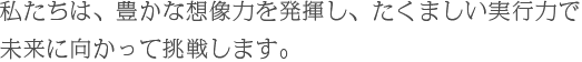 私たちは、豊かな想像力を発揮し、たくましい実行力で未来に向かって挑戦します。